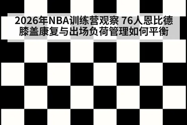 2026年NBA训练营观察 76人恩比德膝盖康复与出场负荷管理如何平衡